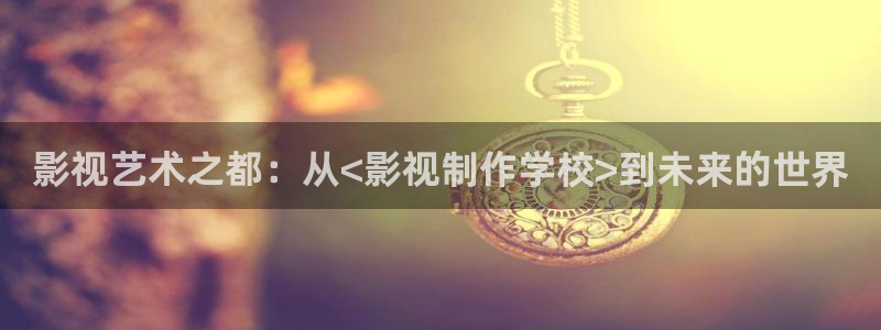 首播影院久久播3p网址大全：影视艺术之都：从<影视制作学校>到未来的世界